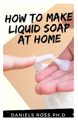 How to Make Liquid Soap at Home: Expert Guide On How To Make Your Perfect Liquid Soap For Usage and Profit.(New Tips, Techniques and Recipes for Creating Liquid and Soft Soap Naturally)
