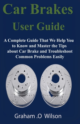 Car Brakes User Guide: A Complete Guide That We Help You to Know and Master the Tips about Car Brake and Troubleshoot Common Problems Easily
