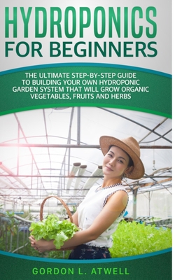 Hydroponics for Beginners: The Ultimate Step-By-Step Guide To Build Your Own Hydroponic Garden System That Will Grow Organic Vegetables, Fruits, and Herbs