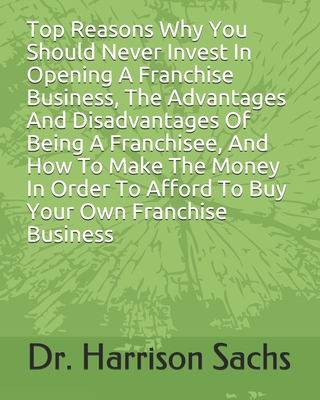 Top Reasons Why You Should Never Invest In Opening A Franchise Business, The Advantages And Disadvantages Of Being A Franchisee, And How To Make The Money In Order To Afford To Buy Your Own Franchise Business