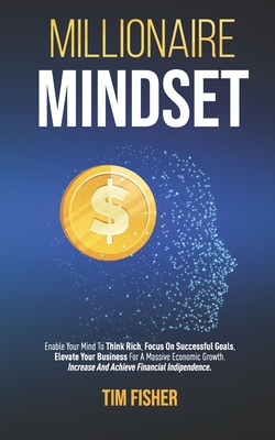 Millionaire Mindset: Enable Your Mind To Think Rich, Focus On Successful Goals, Elevate Your Business For A Massive Economic Growth. Increase And Achieve Financial Indipendence.