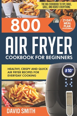 800 Air Fryer Cookbook for Beginners: Healthy, Crispy and Quick Air Fryer Recipes for Everyday Cooking The Big Cookbook to Fry, Bake, Grill and Roast Everything 21-Day Meal Plan for Beginners