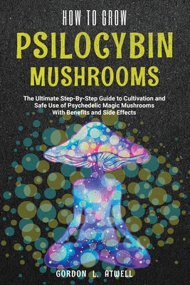 How to Grow Psilocybin Mushrooms: The Ultimate Step-By-Step Guide to Cultivation and Safe Use of Psychedelic Magic Mushrooms With Benefits and Side Effects