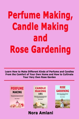 Perfume Making, Candle Making and Rose Gardening: Learn How to Make Different Kinds of Perfume and Candles From the Comfort of Your Own Home and How to Cultivate Your Very Own Rose Garden