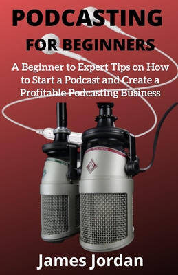Podcasting for Beginners: A Beginner to Expert Tips on How to Start a Podcast and Create a Profitable Podcasting Business