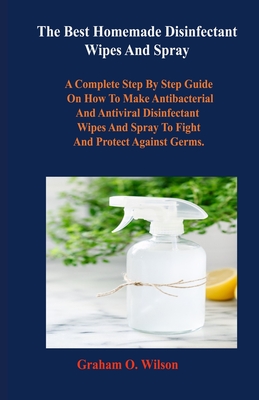 The Best Homemade Disinfectant Wipes And Spray: A Complete Step By Step Guide on How to Make Antibacterial and Antiviral Disinfectant Wipes and Spray to Fight and Protect Against Germs.