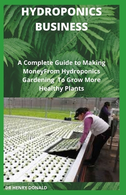 Hydroponics Business: A Complete Guide To Making Money From Hydroponics Gardening To Grow More Healthy Plants