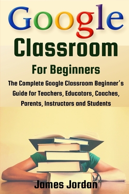 Google Classroom for Beginners: The Complete Google Classroom Beginner's Guide for Teachers, Educators, Coaches, Parents, Instructors and Students