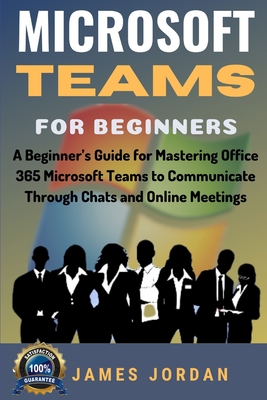 Microsoft Teams For Beginners: A Beginner's Guide for Mastering Office 365 Microsoft Teams to Communicate Through Chats and Online Meetings