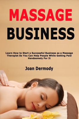 Massage Business: Learn How to Start a Successful Business as a Massage Therapist So You Can Help People While Getting Paid Handsomely For It