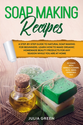 Soap Making Recipes: A Step-By-Step Guide to Natural Soap Making for Beginners. Learn How to Make Organic Homemade Beauty Products for Any Season While You Are at Home