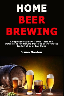 Home Beer Brewing: A Beginner's Guide to Terms, Tools and Instructions for Brewing Delicious Beer From the Comfort of Your Own Home