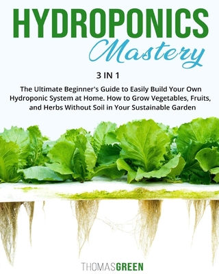 Hydroponics Mastery: 3 IN 1: The Ultimate Beginner's Guide to Easily Build Your Own Hydroponic System at Home. How to Grow Vegetables, Fruits, and Herbs Without Soil in Your Sustainable Garden