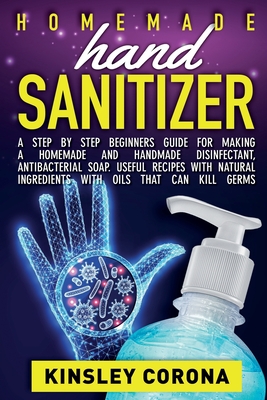 Homemade Hand Sanitizer: A Step by Step Beginners Guide for Making a Homemade and Handmade Disinfectant, Antibacterial Soap. Useful Recipes with Natural Ingredients with Oils That Can Kill Germs