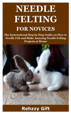 Needle Felting for Novices: The Instructional Step by Step Guide on How to Needle Felt and Make Amazing Needle Felting Projects at Home