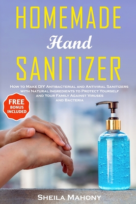 Homemade Hand Sanitizer: How to Make DIY Antibacterial and Antiviral Sanitizers with Natural Ingredients to Protect Yourself and Your Family Against Viruses and Bacteria