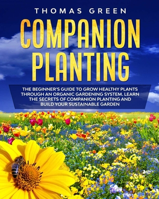 Companion Planting: The Beginner's Guide to Grow Healthy Plants through an Organic Gardening System. Learn the Secrets of Companion Planting and Build your Sustainable Garden