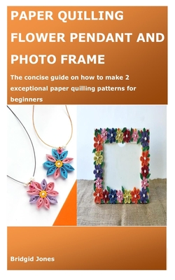 Paper Quilling Flower Pendant and Photo Frame: The concise guide on how to make 2 exceptional paper quilling patterns for beginners