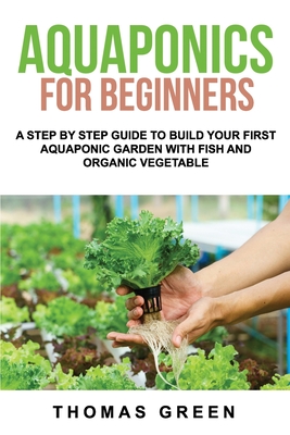 Aquaponics For Beginners: A Step By Step Guide To Build Your First Aquaponic Garden With Fish And Organic Vegetable