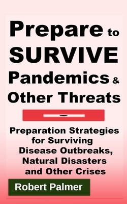 Prepare to Survive Pandemics & Other Threats: Preparation Strategies for Surviving Disease Outbreaks, Natural Disasters and Other Crises