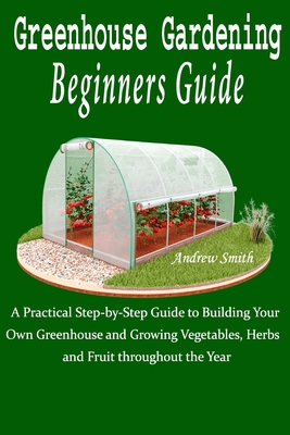 Greenhouse Gardening Beginners Guide: A Practical Step-by-Step Guide to Building Your Own Greenhouse and Growing Vegetables, Herbs and Fruit throughout the Year