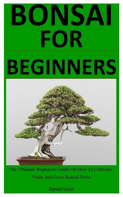 Bonsai For Beginners: The Ultimate Beginners Guide On How To Cultivate, Train And Grow Bonsai Trees