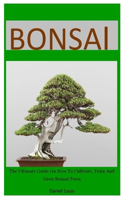 Bonsai: The Ultimate Guide On How To Cultivate, Train And Grow Bonsai Trees