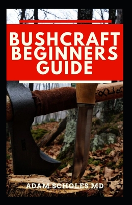 Bushcraft Beginners Guide: Everything You Should Know About How To Survive In The Wild Using Bushcraft