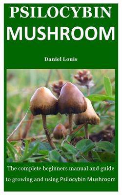 Psilocybin Mushroom: The Complete Beginners Manual And Guide To Growing And Using Psilocybin Mushroom
