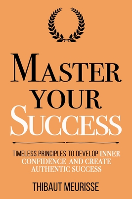 Master Your Success: Timeless Principles to Develop Inner Confidence and Create Authentic Success