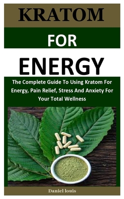 Kratom For Energy: The Complete Guide To Using Kratom For Energy, Pain Relief, Stress And Anxiety For Your Total Wellness