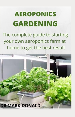 Aeroponics Gardening: The complete guide to satrting your own aeroponics farm at home and get the best result