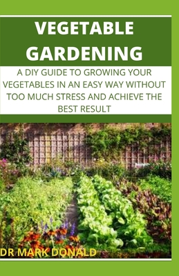 Vegetable Gardening: A DIY Guide to Growing Your Vegetables in an Easy Way Without Too Much Stress and Achieve the Best Result