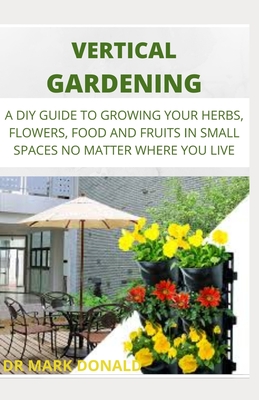 Vertical Garden: A DIY Guide to Growing Your Herbs, Flowers, Food and Fruit in Small Spaces No Matter Where You Live