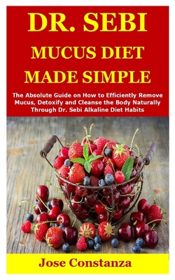 Dr. Sebi Mucus Diet Made Simple: The Absolute Guide on How to Efficiently Remove Mucus, Detoxify and Cleanse the Body Naturally Through Dr. Sebi Alkaline Diet Habits