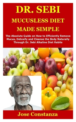 Dr. Sebi Mucusless Diet Made Simple: The Absolute Guide on How to Efficiently Remove Mucus, Detoxify and Cleanse the Body Naturally Through Dr. Sebi Alkaline Diet Habits