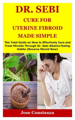 Dr. Sebi Cure for Uterine Fibroid Made Simple: The Total Guide on How to Effectively Cure and Treat fibroids Through Dr. Sebi Alkaline Eating Habits (Reverse fibroid Now)