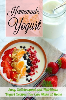 Homemade Yogurt: Easy, Deliciousand and Nutritious Yogurt Recipes You Can Make at Home