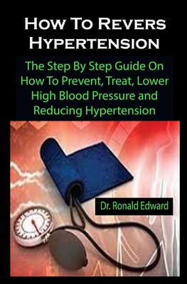 How To Revers Hypertension: How To Revers Hypertension: The Step By Step Guide On How To Prevent, Treat, Lower High Blood Pressure and Reducing Hypertension