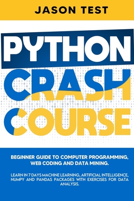Python Crash Course: Beginner guide to Computer Programming, Web Coding and Data Mining. Learn Machine Learning, Artificial Intelligence, NumPy and Pandas packages with exercises for data analysis.