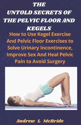 The Untold Secrets of the Pelvic Floor and Kegels: How to Use Kegel Exercise And Pelvic Floor Exercises to Solve Urinary Incontinence, Improve Sex, And Heal Pelvic Pain To Avoid Surgery