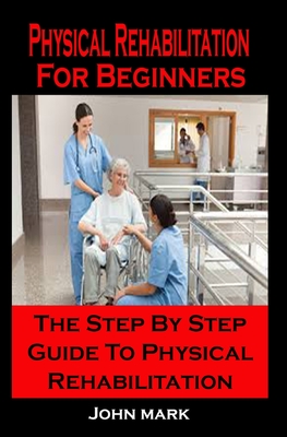 Physical Rehabilitation For Beginners: Physical Rehabilitation For Beginners: The Step By Step Guide To Physical Rehabilitation