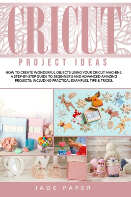 Cricut Project Ideas: How to Create Wonderful Objects Using your Cricut Machine. A Step-by-Step Guide to Beginners and Advanced Amazing Projects; Including Practical Examples, Tips & Tricks.