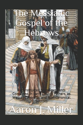 The Messianic Gospel of the Hebrews: Reconstructed from Fragments Contained in Early Church Fathers, as Well as Canonical and Non-canonical Sources