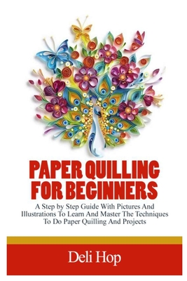 Paper Quilling for Beginners: A Step By Step Guide With Pictures And Illustrations To Learn And Master The Techniques To Do Paper Quilling And Projects