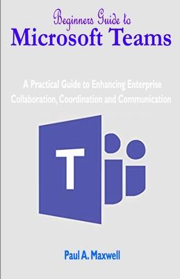 Beginners Guide to Microsoft Teams: A Practical Guide to Enhancing Enterprise Collaboration, Coordination and Communication