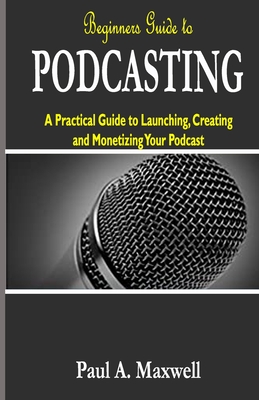 Beginners Guide to PODCASTING: A Practical Guide to Launching, Creating and Monetizing Your Podcast