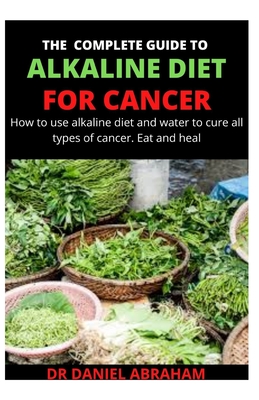 The Complete Guide to Alkaline Diet for Cancer: How to use alkaline diet and water to cure all types of cancer. Eat and heal