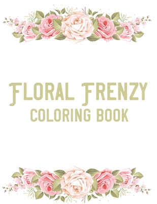Floral Frenzy Coloring Book: Stress Relieving Coloring Pages For Adults, Relaxing Flower Illustrations And Designs To Color