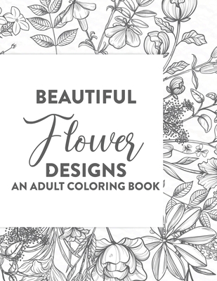 Beautiful Flower Designs An Adult Coloring Book: Floral Illustrations To Color For Unwinding And Relaxation, Stress Relieving Coloring Books For Adults